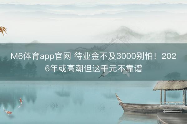 M6体育app官网 待业金不及3000别怕！2026年或高潮但这千元不靠谱