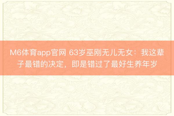 M6体育app官网 63岁巫刚无儿无女:我这辈子最错的决定,即是错过了最好生养年岁