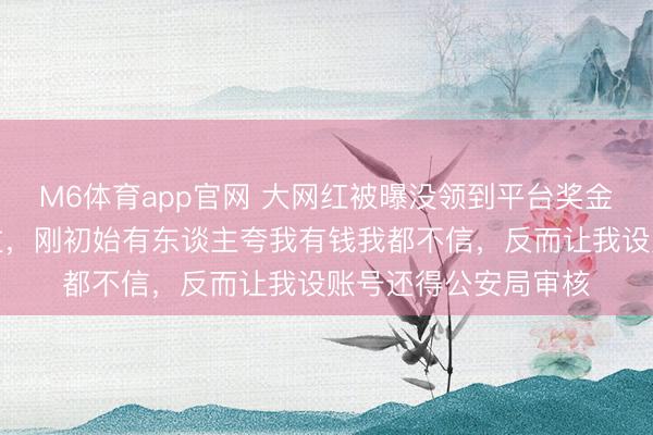 M6体育app官网 大网红被曝没领到平台奖金，我方一分钱没见过，刚初始有东谈主夸我有钱我都不信，反而让我设账号还得公安局审核