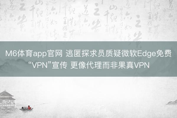 M6体育app官网 逃匿探求员质疑微软Edge免费“VPN”宣传 更像代理而非果真VPN