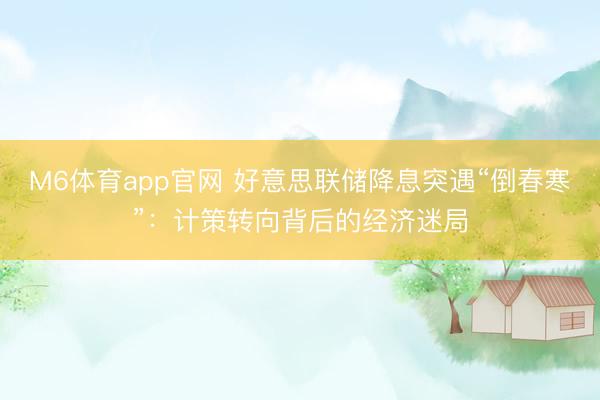 M6体育app官网 好意思联储降息突遇“倒春寒”：计策转向背后的经济迷局